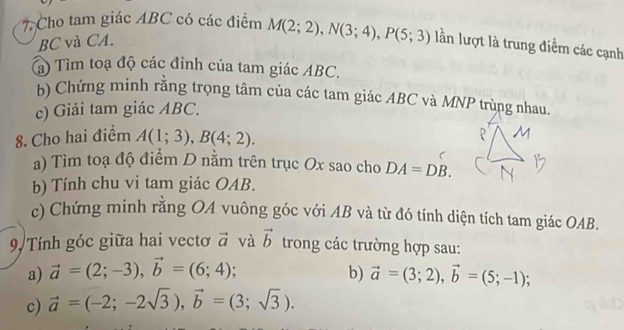 Cho tam giác ABC có các điểm M(2;2), N(3;4), P(5;3) lần lượt là trung điểm các cạnh
BC và CA. 
a) Tìm toạ độ các đỉnh của tam giác ABC. 
b) Chứng minh rằng trọng tâm của các tam giác ABC và MNP trùng nhau. 
c) Giải tam giác ABC. 
8. Cho hai điểm A(1;3), B(4;2). 
a) Tìm toạ độ điểm D nằm trên trục Ox sao cho DA=DB. 
b) Tính chu vi tam giác OAB. 
c) Chứng minh rằng OA vuông góc với AB và từ đó tính diện tích tam giác OAB. 
9, Tính góc giữa hai vectơ vector a và vector b trong các trường hợp sau: 
a) vector a=(2;-3), vector b=(6;4); b) vector a=(3;2), vector b=(5;-1); 
c) vector a=(-2;-2sqrt(3)), vector b=(3;sqrt(3)).