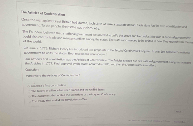 The Articles of Confederation
Once the war against Great Britain had started, each state was like a separate nation. Each state had its own constitution and
government. To the people, their state was their country.
The Founders believed that a national government was needed to unify the states and to conduct the war. A national government
could also control trade and manage conflicts among the states. The states also needed to be united in how they related with the re
of the world.
On June 7, 1776, Richard Henry Lee introduced two proposals to the Second Continental Congress. In one, Lee proposed a national
government to unify the states. Both resolutions were adopted.
Our nation's first constitution was the Articles of Confederation. The Articles created our first national government. Congress adopted
the Articles in 1777. Final approval by the states occurred in 1781, and then the Articles came into effect.
Question:
What were the Articles of Confederation?
America's first constitution
The treaty of alliance between France and the United States
The document that united the six nations of the Iroquois Confederacy
The treaty that ended the Revolutionary War
Pmet +
No new data to save. Last checked at 5.3com Sobmit Quiz