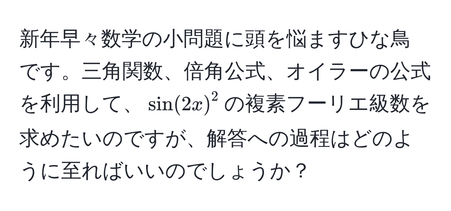 新年早々数学の小問題に頭を悩ますひな鳥です。三角関数、倍角公式、オイラーの公式を利用して、$ sin(2x) ^2$の複素フーリエ級数を求めたいのですが、解答への過程はどのように至ればいいのでしょうか？