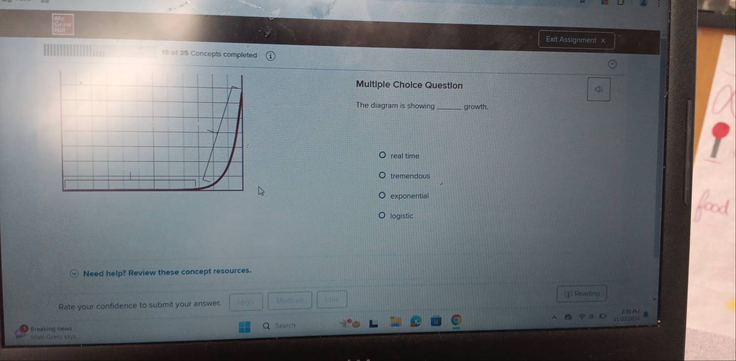 Exit Assignment ×
15 of 35 Concepts completed
Multiple Choice Question
The diagram is showing growth.
real time
tremendous
exponential
logistic
Need help? Review these concept resources.
[ Reading
e d
Rate your confidence to submit your answer. Low
2.33 PM
11/22/2024
Breaking news
Search
Mit Guetz says