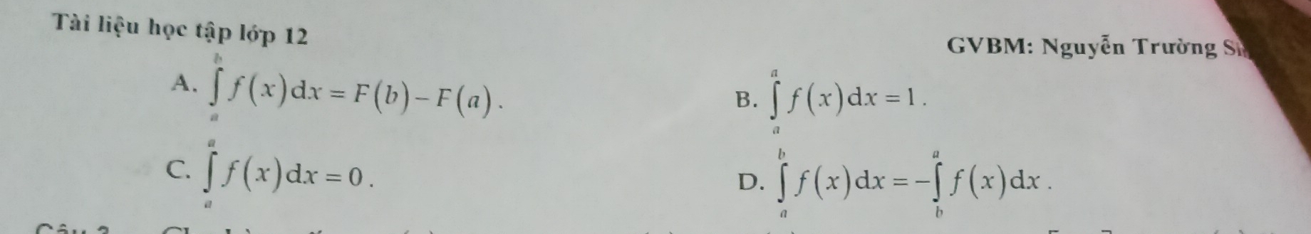 Tài liệu học tập lớp 12
GVBM: Nguyễn Trường Sĩ
A. ∈tlimits _a^bf(x)dx=F(b)-F(a).
B. ∈tlimits _a^af(x)dx=1.
C. ∈tlimits _a^af(x)dx=0.
D. ∈tlimits _a^bf(x)dx=-∈tlimits _b^af(x)dx.
