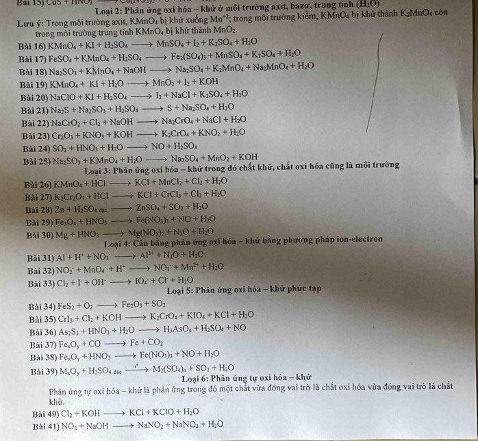Bải 15) CuS+HNO_3
*Loại 2: Phản ứng oxi hóa - khử ở môi trường axit, bazơ, trung tính (H_2O)
Lưu ý: Trong môi trường axit, KMnO_4 bị khử xuống Mn^(+2); trong môi trường kiểm, KMnO_4 bị khử thành K_2MnO_4 còn
trong môi trường trung tính KMn J bị khử thành MnO_2.
Bài 16) KMnO_4+KI+H_2SO_4to MnSO_4+I_2+K_2SO_4+H_2O
Bài 17) FeSO_4+KMnO_4+H_2SO_4to Fe_2(SO_4)_3+MnSO_4+K_2SO_4+H_2O
Bài 18) Na_2SO_3+KMnO_4+NaOHto Na_2SO_4+K_2MnO_4+Na_2MnO_4+H_2O
Bài 19) KMnO_4+KI+H_2Oto MnO_2+I_2+KOH
Bài 20) NaClO+KI+H_2SO_4to I_2+NaCl+K_2SO_4+H_2O
Bài 21) Na_2S+Na_2SO_3+H_2SO_4to S+Na_2SO_4+H_2O
Bài 22) NaCrO_2+Cl_2+NaOHto Na_2CrO_4+NaCl+H_2O
Bài 23) Cr_2O_3+KNO_3+KOHto K_2CrO_4+KNO_2+H_2O
Bài 24) SO_2+HNO_3+H_2Oto NO+H_2SO_4
Bài 25) Na_2SO_3+KMnO_4+H_2Oto Na_2SO_4+MnO_2+KOH
* Loại 3: Phản ứng oxi hóa - khử trong đó chất khử, chất oxi hóa cũng là môi trường
Bài 26) KMnO_4+HClto KCl+MnCl_2+Cl_2+H_2O
Bài 27) K_2Cr_2O_7+HClto KCl+CrCl_3+Cl_2+H_2O
Bài 28) Zn+H_2SO_4aseto ZnSO_4+SO_2+H_2O
Bài 29) Fe_3O_4+HNO_3to Fe(NO_3)_3+NO+H_2O
Bài 30) Mg+HNO_3to Mg(NO_3)_2+N_2O+H_2O
*  Loại 4: Cần bằng phản ứng oxi hóa - khử bằng phương pháp ion-electron
Bài 31) Al+H^++NO_3^(+to Al^3+)+N_2O+H_2O
Bài 32) NO_2^(-+MnO_4^-+H^+)to NO_3^(-+Mn^2+)+H_2O
Bài 33) Cl_2+I+-to IO_4^(++Cl^-)++Cl^-+H_2O
*  Loại 5: Phản ứng oxi hóa - khử phức tạp
Bài 34) FeS_2+O_2to Fe_2O_3+SO_2
Bài 35) CrI_3+Cl_2+KOHto K_2CrO_4+KIO_4+KCl+H_2O
Bài 36) As_2S_3+HNO_3+H_2Oto H_3AsO_4+H_2SO_4+NO
Bài 37) Fe_xO_y+COto Fe+CO_2
Bài 38) Fe_xO_y+HNO_3to Fe(NO_3)_3+NO+H_2O
Bài 39) M_xO_y+H_2SO_4≤ _ to M_2(SO_4)_n+SO_2+H_2O
Loại 6: Phản ứng tự oxi hóa - khử
Phản ứng tự oxi hóa - khử là phản ứng trong đó một chất vừa đóng vai trò là chất oxi hóa vừa đóng vai trò là chất
khử.
Bài 40) Cl_2+KOHto KCl+KClO+H_2O
Bài 41) NO_2+NaOHto NaNO_2+NaNO_3+H_2O