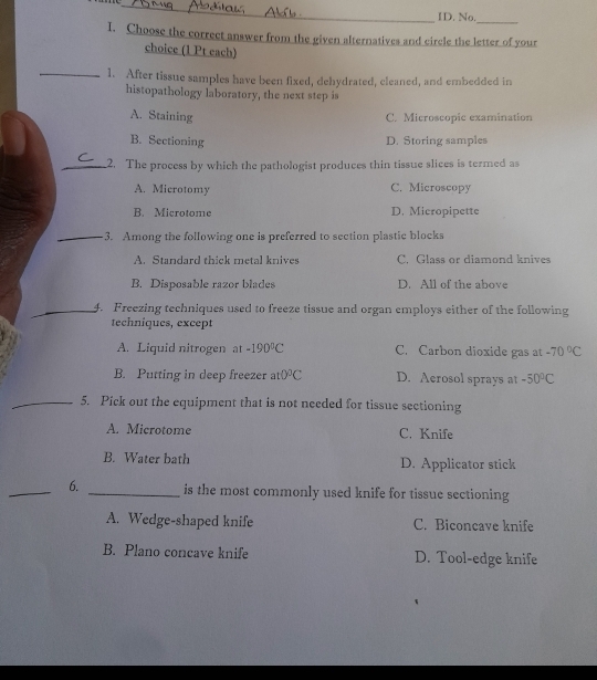ID. No.
I. Choose the correct answer from the given alternatives and circle the letter of your
choice (1 Pt each)
_1. After tissue samples have been fixed, dehydrated, cleaned, and embedded in
histopathology laboratory, the next step is
A. Staining C. Microscopic examination
B. Sectioning
D. Storing samples
_2. The process by which the pathologist produces thin tissue slices is termed as
A. Microtomy C. Microscopy
B. Microtome D. Micropipette
_3. Among the following one is preferred to section plastic blocks
A. Standard thick metal knives C. Glass or diamond knives
B. Disposable razor blades D. All of the above
_4. Freezing techniques used to freeze tissue and organ employs either of the following
techniques, except
A. Liquid nitrogen at -190°C C. Carbon dioxide gas at -70°C
B. Putting in deep freezer at 0°C D. Aerosol sprays at -50°C
_5. Pick out the equipment that is not needed for tissue sectioning
A. Microtome C. Knife
B. Water bath D. Applicator stick
_6. _is the most commonly used knife for tissue sectioning
A. Wedge-shaped knife C. Biconcave knife
B. Plano concave knife D. Tool-edge knife