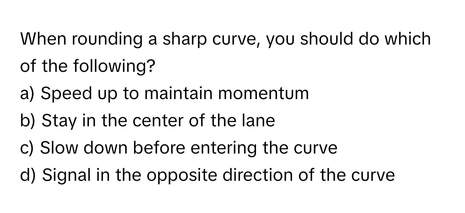 When rounding a sharp curve, you should do which of the following?

a) Speed up to maintain momentum 
b) Stay in the center of the lane 
c) Slow down before entering the curve 
d) Signal in the opposite direction of the curve