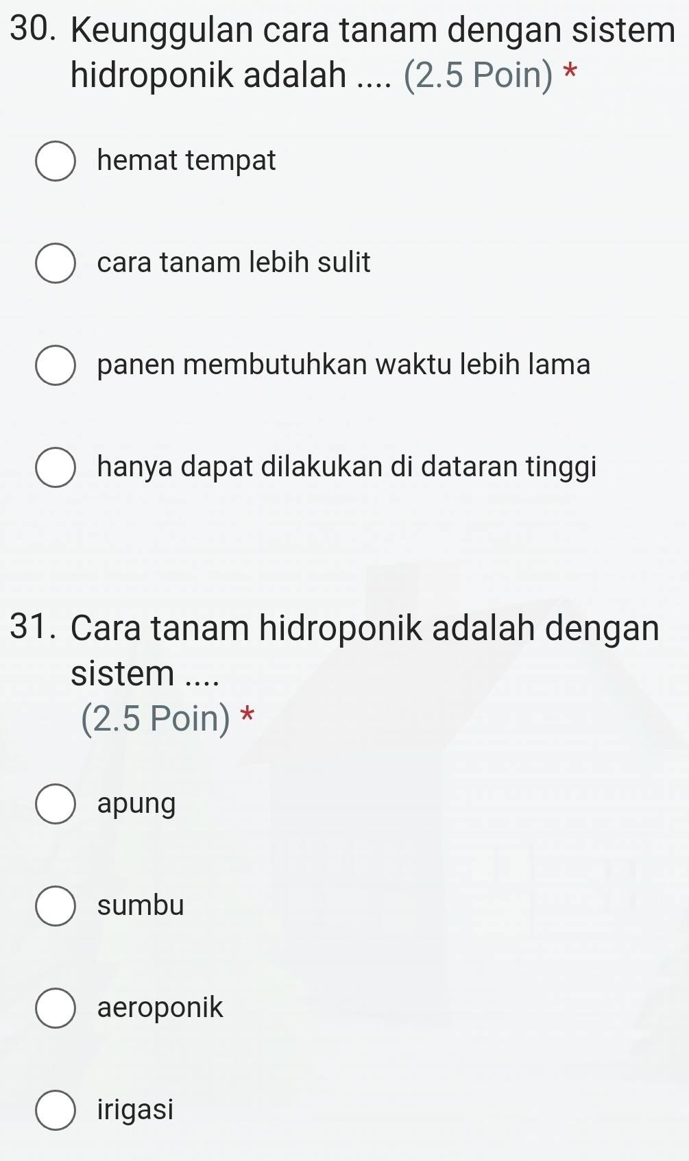 Keunggulan cara tanam dengan sistem
hidroponik adalah .... (2.5 Poin) *
hemat tempat
cara tanam lebih sulit
panen membutuhkan waktu lebih lama
hanya dapat dilakukan di dataran tinggi
31. Cara tanam hidroponik adalah dengan
sistem ....
(2.5 Poin) *
apung
sumbu
aeroponik
irigasi