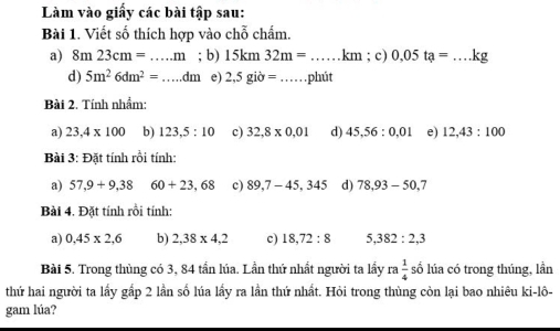 Làm vào giấy các bài tập sau:
Bài 1. Viết số thích hợp vào chỗ chấm.
a) 8m23cm=...m; b) 15km32m=...km _ ; c) 0.05ta= _  ...kg
d) 5m^26dm^2= _  dm e) 2,5gib=. _ phút
Bài 2. Tính nhẩm:
a) 23,4* 100 b) 123,5:10 c) 32,8* 0,01 d) 45,56:0,01 e) 12,43:100
Bài 3: Đặt tính rồi tính:
a) 57,9+9,38 60+23,68 c) 89,7-45,345 d) 78, 93-50, 7
Bài 4. Đặt tính rồi tính:
a) 0,45* 2,6 b) 2,38* 4,2 c) 18,72:8 5, 382 : 2, 3
Bài 5. Trong thủng có 3, 84 tần lúa. Lần thứ nhất người ta lầy ra 1/4  số lúa có trong thúng, lần
thứ hai người ta lấy gấp 2 lần số lúa lấy ra lần thứ nhất. Hỏi trong thùng còn lại bao nhiêu ki-lô-
gam lúa?