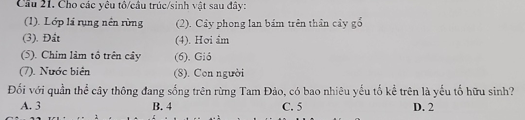 Cầu 21. Cho các yêu tô/câu trúc/sinh vật sau đây:
(1). Lớp lá rụng nền rùng (2). Cây phong lan bám trên thân cây gổ
(3). Đất (4). Hơi âm
(5). Chim làm tổ trên cây (6). Gió
(7). Nước biên (8). Con người
Đối với quần thể cây thông đang sống trên rừng Tam Đảo, có bao nhiêu yếu tố kể trên là yếu tố hữu sinh?
A. 3 B. 4 C. 5 D. 2