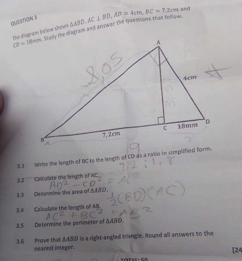 The diagram below shows △ ABD. AC⊥ BD, AD=4cm, BC=7,2cm and
CD=18mm Study the diagram and answer the questions that follow. 
3.1 Write the length of BC to the length of CD as a ratio in simplified form. 
3.2 Calculate the length of AC, 
3.3 Determine the area of △ ABD. 
3.4 a Calculate the length of AB. 
3.5 Determine the perimeter of △ ABD. 
3.6 Prove that △ ABD is a right-angled triangle. Round all answers to the 
nearest integer. 
[24