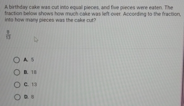 A birthday cake was cut into equal pieces, and five pieces were eaten. The
fraction below shows how much cake was left over. According to the fraction,
into how many pieces was the cake cut?
 8/13 
A. 5
B. 18
C. 13
D. 8