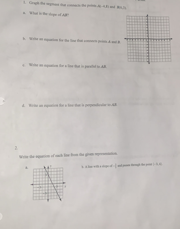 Graph the segment that connects the points A(-4,8) and B(6,3). 
a. What is the slope of AB? 
b. Write an equation for the line that connects points A and B. 
c. Write an equation for a line that is parallel to AB. 
r 
d. Write an equation for a line that is perpendicular to AB. 
2. 
Write the equation of each line from the given representation. 
ab. A line with a slope of - 2/3  and passes through the point (-3,4).