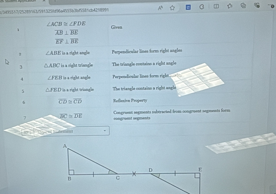 t/3495517/25289163/591325fd96a4555b3bf5581cb4218991 A^8 C a
∠ ACB≌ ∠ FDE Given
1
overline AB⊥ overline BE
overline EF⊥ overline BE
2 ∠ ABE is a right angle Perpendicular lines form right angles
3 △ ABC is a right triangle The triangle contains a right angle
4 ∠ FEB is a right angle Perpendicular lines form right ies
5 △ FED is a right triangle The triangle contains a right angle
6
overline CD≌ overline CD Reflexive Property
Congruent segments subtracted from congruent segments form
7
overline BC≌ overline DE
congruent segments
( pe ot Stätement