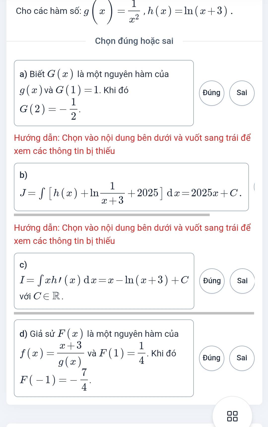 Cho các hàm số: g(x)= 1/x^2 , h(x)=ln (x+3). 
Chọn đúng hoặc sai 
a) Biết G(x) là một nguyên hàm của
g(x) và G(1)=1. Khi đó Đúng Sai
G(2)=- 1/2 . 
Hướng dẫn: Chọn vào nội dung bên dưới và vuốt sang trái để 
xem các thông tin bị thiếu 
b)
J=∈tlimits [h(x)+ln  1/x+3 +2025]dx=2025x+C. 
Hướng dẫn: Chọn vào nội dung bên dưới và vuốt sang trái để 
xem các thông tin bị thiếu 
c)
I=∈tlimits xhI(x) a 1x=x-ln (x+3)+C Đúng Sai 
( 
với C∈ R. 
d) Giả sử F(x) là một nguyên hàm của
f(x)= (x+3)/g(x)  và F(1)= 1/4 . Khi đó Đúng Sai
F(-1)=- 7/4 .