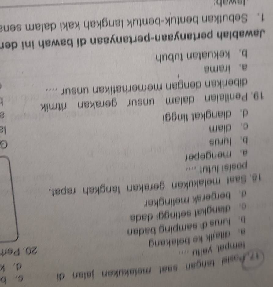 Posisi tangan saat melakukan jalan đi c. b
d. k
tempal, yaitu ....
20, Pert
a. ditajik ke belakan
b. lurus di samping badan
e. diangkat setinggi dada
d. bergerak melingkar
18. Saat melakukan gerakan langkah rapat,
posisi lutut ....
a. mengeper
b. lyrus
c. diam C
k
d. diangkat tinggi
19. Penilaian dalam unsur gerakan ritmik
diberikan dengan memerhatikan unsur ....
a. irama
b. kekuatan tubuh
Jawablah pertanyaan-pertanyaan di bawah ini der
1. Sebutkan bentuk-bentuk langkah kaki dalam sena
awab: