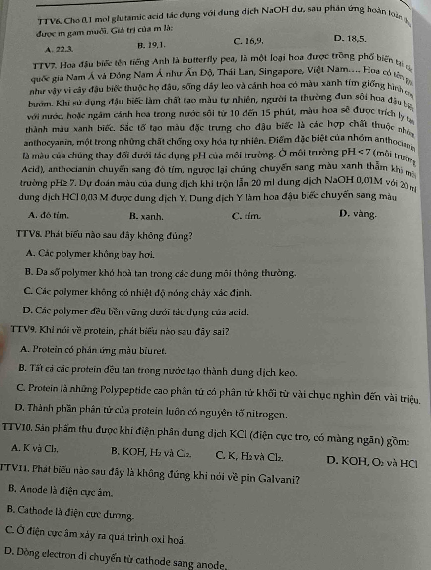 TTV6. Cho 0.1 mol glutamic acid tác dụng với dung dịch NaOH dư, sau phản ứng hoàn toàn 
được m gam muối. Giá trị của m là:
A. 22,3. B. 19,1. C. 16,9.
D. 18,5.
TTV7. Hoa đậu biếc tên tiếng Anh là butterfly pea, là một loại hoa được trồng phố biến tại c
quốc gia Nam Á và Đông Nam Á như Ấn Độ, Thái Lan, Singapore, Việt Nam.... Hoa có tên gi
như vậy vi cây đậu biếc thuộc họ đậu, sống dây leo và cánh hoa có màu xanh tím giống hình cơm
bướm. Khi sử dụng đậu biếc làm chất tạo màu tự nhiên, người ta thường đun sôi hoa đậu biệ
với nước, hoặc ngâm cánh hoa trong nước sôi từ 10 đến 15 phút, màu hoa sẽ được trích ly tạn
thành màu xanh biếc. Sắc tố tạo màu đặc trưng cho đậu biếc là các hợp chất thuộc nhóm
anthocyanin, một trong những chất chống oxy hóa tự nhiên. Điểm đặc biệt của nhóm anthocianin
là màu của chúng thay đổi dưới tác dụng pH của môi trường. Ở môi trường pH <7</tex> (môi trường
Acid), anthocianin chuyển sang đó tím, ngược lại chúng chuyển sang màu xanh thẫm khi mời
trường pH≥ 7. Dự đoán màu của dung dịch khi trộn lẫn 20 ml dung dịch NaOH 0,01M với 20 m
dung dịch HCl 0,03 M được dung dịch Y. Dung dịch Y làm hoa đậu biếc chuyến sang màu
A. đỏ tím. B. xanh. C. tím.
D. vàng.
TTV8. Phát biểu nào sau đây không đúng?
A. Các polymer không bay hơi.
B. Da số polymer khó hoà tan trong các dung môi thông thường.
C. Các polymer không có nhiệt độ nóng chảy xác định.
D. Các polymer đều bền vững dưới tác dụng của acid.
TTV9. Khi nói về protein, phát biểu nào sau đây sai?
A. Protein có phản ứng màu biuret.
B. Tất cả các protein đều tan trong nước tạo thành dung dịch keo.
C. Protein là những Polypeptide cao phân tử có phân tử khối từ vài chục nghìn đến vài triệu.
D. Thành phần phân tử của protein luôn có nguyên tố nitrogen.
TTV10. Sản phẩm thu được khi điện phân dung dịch KCl (điện cực trơ, có màng ngăn) gồm:
A. K và Cl₂. B. KOH, H₂ và Cl₂. C. K, H₂ và Cl₂. D. KOH, O và HCl
TTV11. Phát biểu nào sau đây là không đúng khi nói về pin Galvani?
B. Anode là điện cực âm.
B. Cathode là điện cực dương.
C. Ở điện cực âm xáy ra quá trình oxi hoá.
D. Dòng electron di chuyển từ cathode sang anode.
