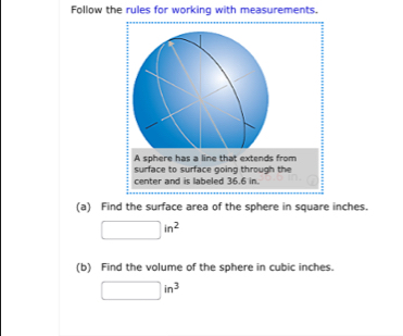 Follow the rules for working with measurements. 
A sphere has a line that extends from 
surface to surface going through the 
center and is labeled 36.6 in. 
(a) Find the surface area of the sphere in square inches.
□ in^2
(b) Find the volume of the sphere in cubic inches.
□ in^3