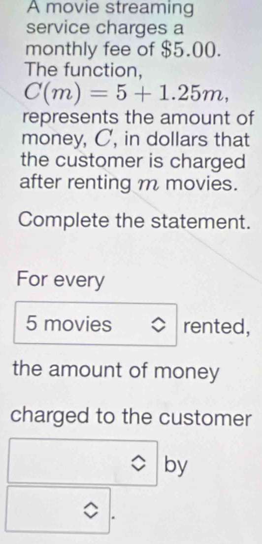 A movie streaming 
service charges a 
monthly fee of $5.00. 
The function,
C(m)=5+1.25m, 
represents the amount of 
money, C, in dollars that 
the customer is charged 
after renting m movies. 
Complete the statement. 
For every
5 movies rented, 
the amount of money 
charged to the customer 
by