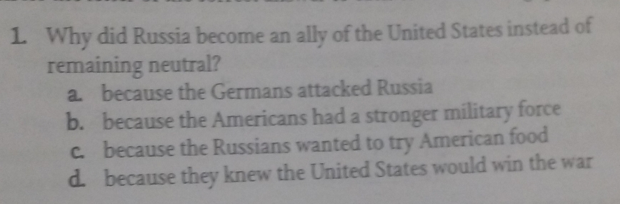 Why did Russia become an ally of the United States instead of
remaining neutral?
a. because the Germans attacked Russia
b. because the Americans had a stronger military force
c. because the Russians wanted to try American food
d. because they knew the United States would win the war