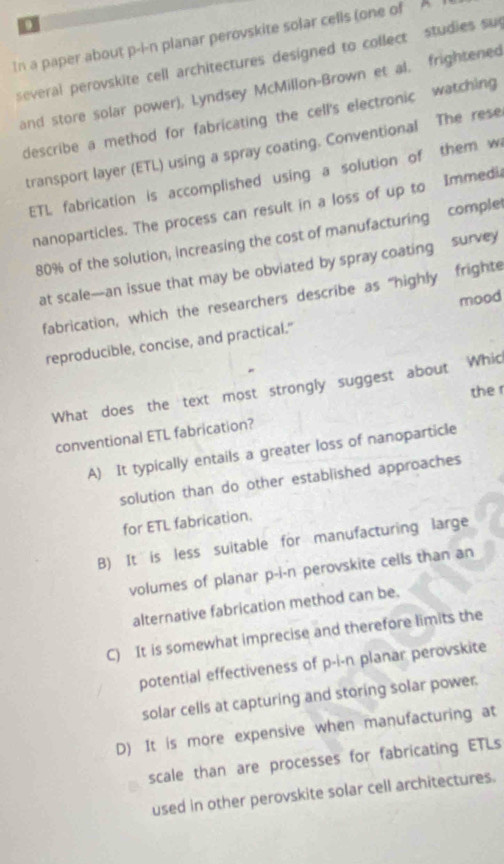 In a paper about p-i-n planar perovskite solar cells (one of A
several perovskite cell architectures designed to collect studies su
and store solar power), Lyndsey McMillon-Brown et al. frightened
describe a method for fabricating the cell's electronic watching
transport layer (ETL) using a spray coating. Conventional The rese
ETL fabrication is accomplished using a solution of them w
nanoparticles. The process can result in a loss of up to Immedi
80% of the solution, increasing the cost of manufacturing comple
at scale—an issue that may be obviated by spray coating survey
fabrication, which the researchers describe as “highly frighte
mood
reproducible, concise, and practical."
What does the text most strongly suggest about Whic
the r
conventional ETL fabrication?
A) It typically entails a greater loss of nanoparticle
solution than do other established approaches
for ETL fabrication.
B) It is less suitable for manufacturing large
volumes of planar p-i-n perovskite cells than an
alternative fabrication method can be.
C) It is somewhat imprecise and therefore limits the
potential effectiveness of p-i-n planar perovskite
solar cells at capturing and storing solar power.
D) It is more expensive when manufacturing at
scale than are processes for fabricating ETLs
used in other perovskite solar cell architectures.