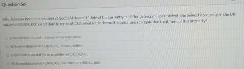 Mrs. Joheson became a resident of South Africa on 14 July of the current year. Prior to becoming a resident, she owned a property in the UK
valued at RB,000,000 on 13 July. In terms of CGT, what is the deemed disposal and reacquisition treatment of this property?
a No deemed disposal or reacquisition takes place.
b) Deemed diposal at RB,000,000, no reacquisition.
c) Deened disposal at R0, reacquisition at R8,000,000.
d) Deeied disposal at R1,000,000, reacquisition at R1),000,000.