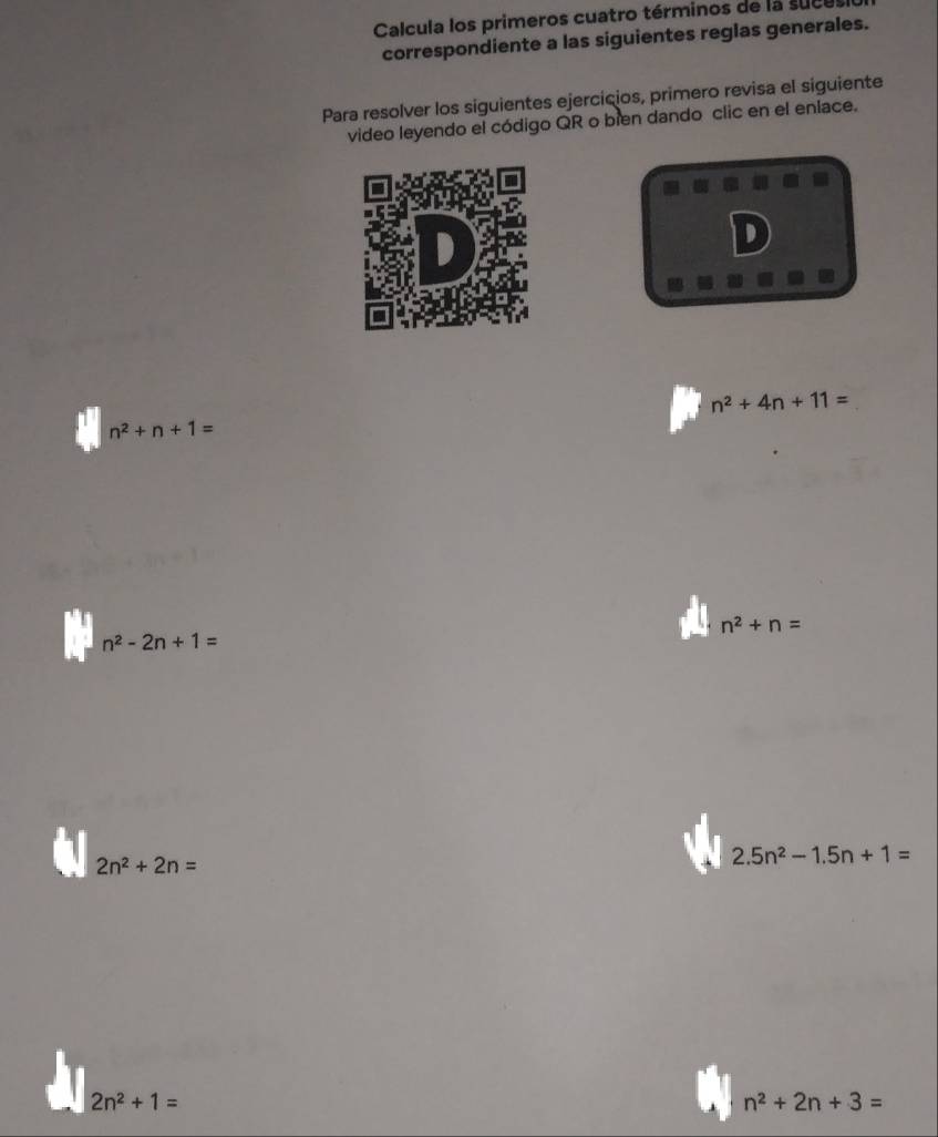 Calcula los primeros cuatro términos de la suces 
correspondiente a las siguientes reglas generales. 
Para resolver los siguientes ejercicios, primero revisa el siguiente 
video leyendo el código QR o bien dando clic en el enlace. 
D
n^2+4n+11=
n^2+n+1=
n^2+n=
n^2-2n+1=
2n^2+2n=
2.5n^2-1.5n+1=
2n^2+1=
n^2+2n+3=