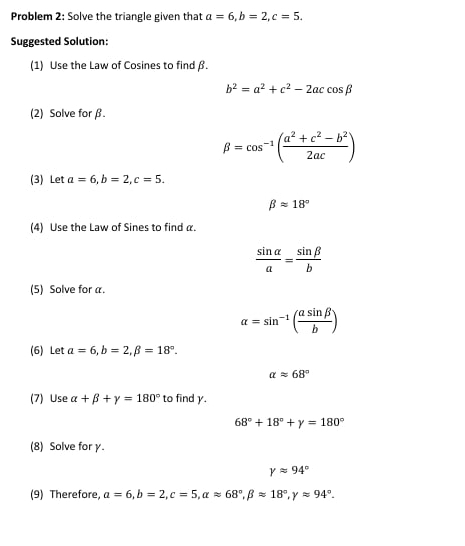 Problem 2: Solve the triangle given that a=6, b=2, c=5. 
Suggested Solution: 
(1) Use the Law of Cosines to find β.
b^2=a^2+c^2-2accos beta
(2) Solve for β.
beta =cos^(-1)( (a^2+c^2-b^2)/2ac )
(3) Let a=6, b=2, c=5.
beta approx 18°
(4) Use the Law of Sines to find α.
 sin alpha /a = sin beta /b 
(5) Solve for a.
alpha =sin^(-1)( asin beta /b )
(6) Let a=6, b=2, beta =18°.
alpha approx 68°
(7) Use alpha +beta +gamma =180° to find y.
68°+18°+y=180°
(8) Solve for γ.
gamma approx 94°
(9) Therefore, a=6, b=2, c=5, alpha approx 68°, beta approx 18°, gamma approx 94°.