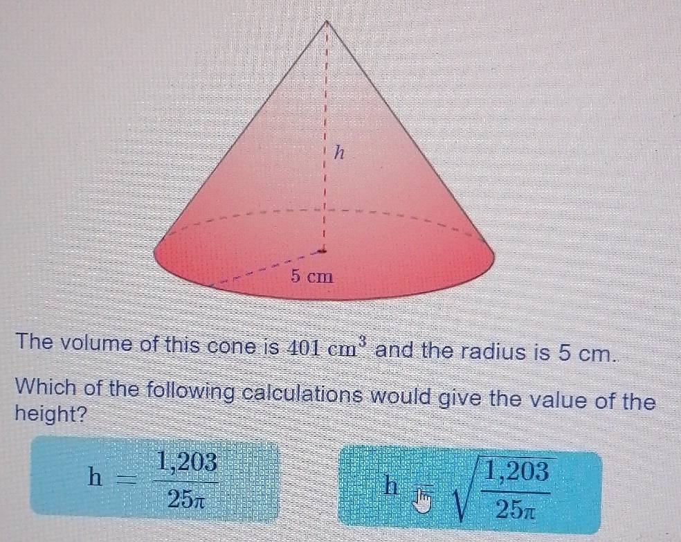 The volume of this cone is 401cm^3 and the radius is 5 cm.
Which of the following calculations would give the value of the
height?
h= (1,203)/25π  
h'5sqrt(frac 1,203)25π 