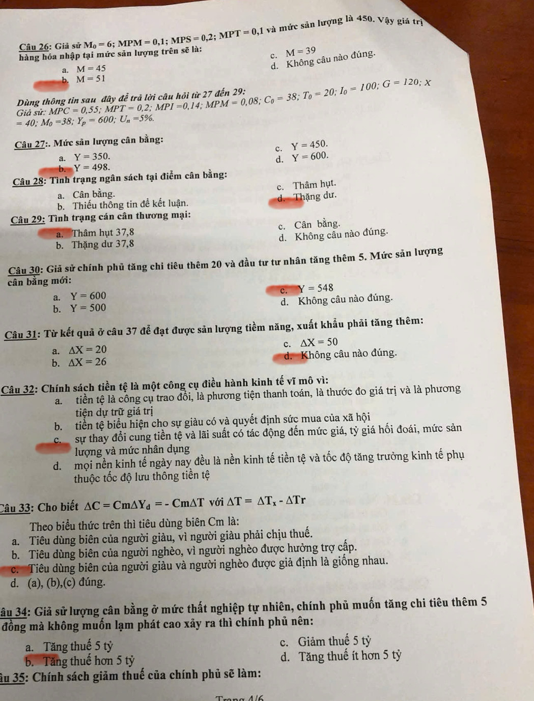 Giả sử M_0=6;MPM=0,1;MPS=0,2;MPT=0, 11 và mức sản lượng là 450. Vậy giá trị
c. M=39
hàng hóa nhập tại mức sản lượng trên sẽ là:
a. M=45
d. Không câu nào đúng.
b M=51
Giả sử: MPC=0,55;MPT=0,2;MPI=0,14;MPM=0,08;C_0=38;T_0=100;G=120; X
Dùng
=40;M_0=38;Y_p=600;U_n=5% .
Câu 27:. Mức sản lượng cân bằng:
a. Y=350. c. Y=450.
d. Y=600.
b. Y=498.
Câu 28: Tình trạng ngân sách tại điểm cân bằng:
c. Thâm hụt.
a. Cân bằng.
b. Thiếu thông tin đề kết luận. d. Thặng dư.
Câu 29: Tình trạng cán cân thương mại:
a. Thâm hụt 37,8 c. Cân bằng.
b. Thặng dư 37,8 d. Không cầu nào đúng.
Câu 30: Giả sử chính phủ tăng chi tiêu thêm 20 và đầu tư tư nhân tăng thêm 5. Mức sản lượng
cân bằng mới:
c. Y=548
a. Y=600
b. Y=500 d. Không câu nào đúng.
Câu 31: Từ kết quả ở câu 37 để đạt được sản lượng tiềm năng, xuất khẩu phải tăng thêm:
c.
a. △ X=20 △ X=50
b. △ X=26 d. Không câu nào đúng.
Câu 32: Chính sách tiền tệ là một công cụ điều hành kinh tế vĩ mô vì:
a. tiền tệ là công cụ trao đổi, là phương tiện thanh toán, là thước đo giá trị và là phương
tiện dự trữ giá trị
b. tiền tệ biểu hiện cho sự giàu có và quyết định sức mua của xã hội
ch sự thay đổi cung tiền tệ và lãi suất có tác động đến mức giá, tỷ giá hối đoái, mức sản
lượng và mức nhân dụng
d.  mọi nền kinh tế ngày nay đều là nền kinh tế tiền tệ và tốc độ tăng trưởng kinh tế phụ
thuộc tốc độ lưu thông tiền tệ
Câu 33: Cho biết △ C=Cm△ Y_d=-Cm△ T với △ T=△ T_x-△ Tr
Theo biểu thức trên thì tiêu dùng biên Cm là:
a. Tiêu dùng biên của người giàu, vì người giàu phải chịu thuế.
b. Tiêu dùng biên của người nghèo, vì người nghèo được hưởng trợ cấp.
c. Tiêu dùng biên của người giàu và người nghèo được giả định là giống nhau.
d. (a), (b),(c) đúng.
* âu 34: Giả sử lượng cân bằng ở mức thất nghiệp tự nhiên, chính phủ muốn tăng chi tiêu thêm 5
đồng mà không muốn lạm phát cao xảy ra thì chính phủ nên:
a. Tăng thuế 5 tỷ c. Giảm thuế 5 tỷ
b. Tăng thuế hơn 5 tỷ d. Tăng thuế ít hơn 5 tỷ
ầu 35: Chính sách giảm thuế của chính phủ sẽ làm: