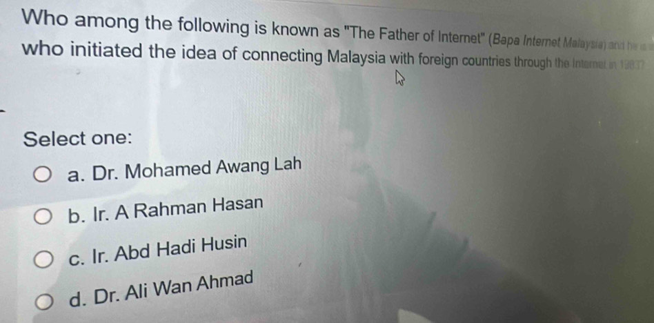 Who among the following is known as "The Father of Internet" (Bapa Internet Malaysia) and he is 
who initiated the idea of connecting Malaysia with foreign countries through the Internel in 19837
Select one:
a. Dr. Mohamed Awang Lah
b. Ir. A Rahman Hasan
c. Ir. Abd Hadi Husin
d. Dr. Ali Wan Ahmad