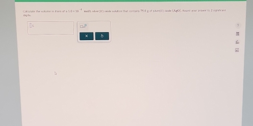 Calculate the volume in liters of a 1.0* 10^(-4) mdlL sheer(11) oxide solutios that contains 75.0 g of silver(I) cnde (A_1O) t ur a n ser to 2 sonióca n 
dig ts.
□ .4°
×