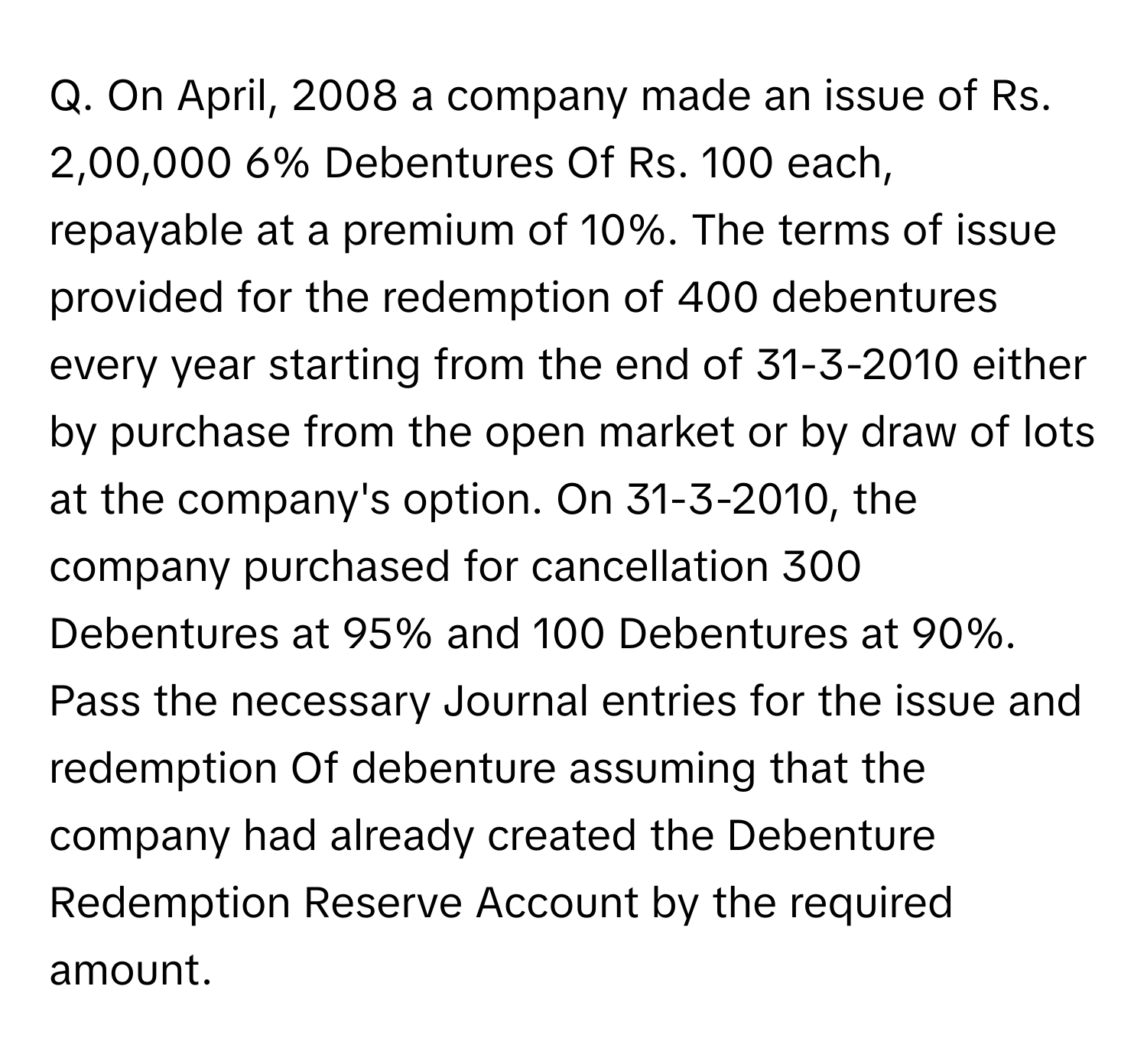 On April, 2008 a company made an issue of Rs. 2,00,000 6% Debentures Of Rs. 100 each, repayable at a premium of 10%. The terms of issue provided for the redemption of 400 debentures every year starting from the end of 31-3-2010 either by purchase from the open market or by draw of lots at the company's option. On 31-3-2010, the company purchased for cancellation 300 Debentures at 95% and 100 Debentures at 90%. 
Pass the necessary Journal entries for the issue and redemption Of debenture assuming that the company had already created the Debenture Redemption Reserve Account by the required amount.