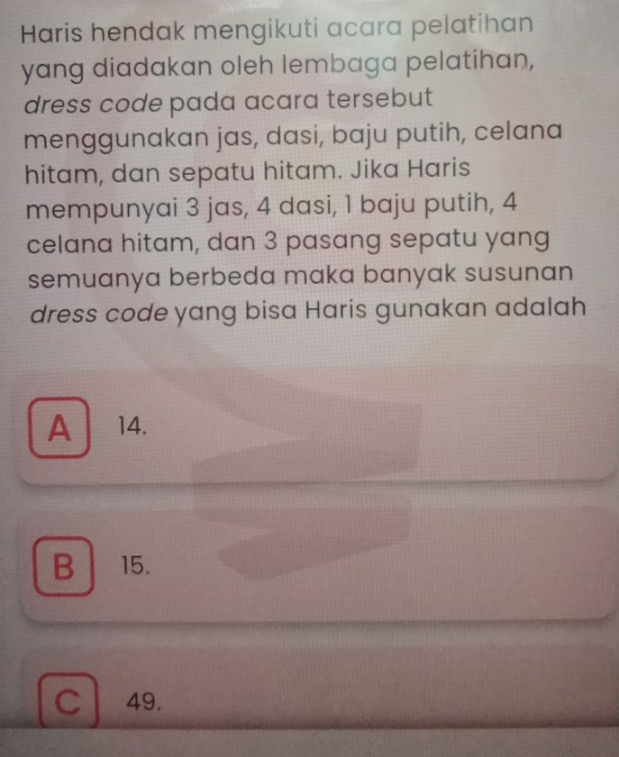 Haris hendak mengikuti acara pelatihan
yang diadakan oleh lembaga pelatihan,
dress code pada acara tersebut
menggunakan jas, dasi, baju putih, celana
hitam, dan sepatu hitam. Jika Haris
mempunyai 3 jas, 4 dasi, 1 baju putih, 4
celana hitam, dan 3 pasang sepatu yang
semuanya berbeda maka banyak susunan
dress code yang bisa Haris gunakan adalah
A 14.
B 15.
C 49.