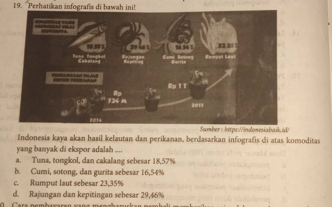 Perhatikan infografis di bawah ini!
Sumber : https://indonesiabaik.id/
Indonesia kaya akan hasil kelautan dan perikanan, berdasarkan infografis di atas komoditas
yang banyak di ekspor adalah ....
a. Tuna, tongkol, dan cakalang sebesar 18,57%
b. Cumi, sotong, dan gurita sebesar 16,54%
c. Rumput laut sebesar 23,35%
d. Rajungan dan kepitingan sebesar 29,46%
ara pemb avaran va n g m e n g