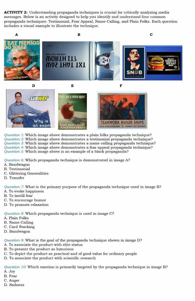 ACTIVITY 2: Understanding propaganda techniques is crucial for critically analyzing media
messages. Below is an activity designed to help you identify and understand four common
propaganda techniques: Testimonial, Fear Appeal, Name-Calling, and Plain Folks. Each question
includes a visual example to illustrate the technique.
A
B
c
SN⊇B
D
E
F

Question 1: Which image above demonstrates a plain folks propaganda technique?
Question 2: Which image above demonstrates a testimonial propaganda technique?
Question 3: Which image above demonstrates a name calling propaganda technique?
Question 4: Which image above demonstrates a fear appeal propaganda technique?
Question 5: Which image above is an example of a black propaganda?
Question 6: Which propaganda technique is demonstrated in image A?
A. Bandwagon
B. Testimonial
C. Glittering Generalities
D. Transfer
Question 7: What is the primary purpose of the propaganda technique used in image B?
A. To evoke happiness
B. To instill fear
C. To encourage humor
D. To promote relaxation
Question 8: Which propaganda technique is used in image C?
A. Plain Folks
B. Name-Calling
C. Card Stacking
D. Bandwagon
Question 9: What is the goal of the propaganda technique shown in image D?
A. To associate the product with elite status
B. To present the product as luxurious
C. To depict the product as practical and of good value for ordinary people
D. To associate the product with scientific research
Question 10: Which emotion is primarily targeted by the propaganda technique in image B?
A. Joy
B. Fear
C. Anger
D. Sadness