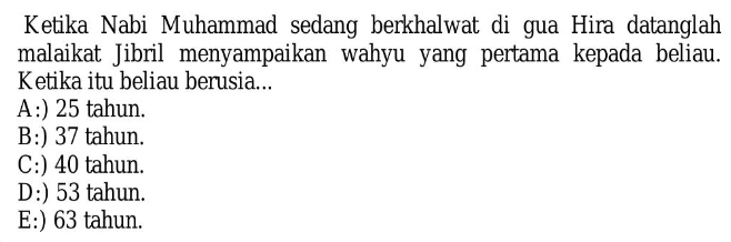 Ketika Nabi Muhammad sedang berkhalwat di gua Hira datanglah
malaikat Jibril menyampaikan wahyu yang pertama kepada beliau.
Ketika itu beliau berusia...
A:) 25 tahun.
B:) 37 tahun.
C:) 40 tahun.
D:) 53 tahun.
E:) 63 tahun.