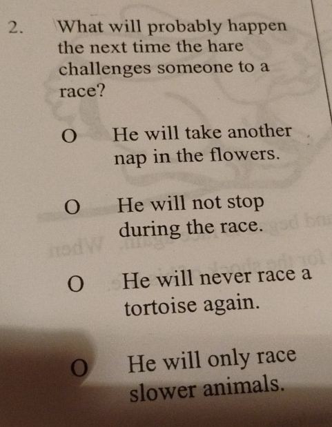 What will probably happen
the next time the hare
challenges someone to a
race?
O£ He will take another
nap in the flowers.
O He will not stop
during the race.
O He will never race a
tortoise again.
O He will only race
slower animals.