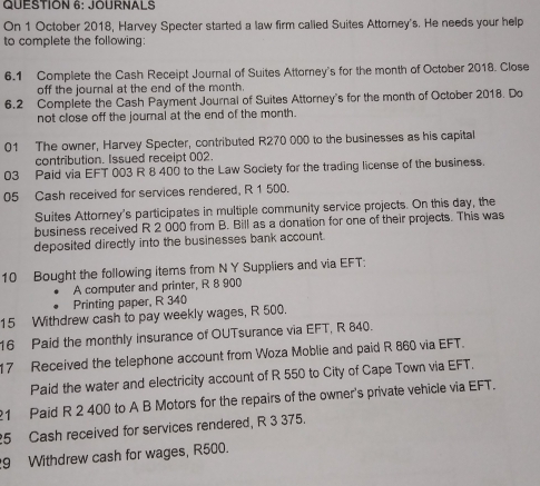 JOURNALS 
On 1 October 2018, Harvey Specter started a law firm called Suites Attorney's. He needs your help 
to complete the following: 
6.1 Complete the Cash Receipt Journal of Suites Attorney's for the month of October 2018. Close 
off the journal at the end of the month. 
6.2 Complete the Cash Payment Journal of Suites Attorney's for the month of October 2018. Do 
not close off the journal at the end of the month. 
01 The owner, Harvey Specter, contributed R270 000 to the businesses as his capital 
contribution. Issued receipt 002. 
03 Paid via EFT 003 R 8 400 to the Law Society for the trading license of the business. 
05 Cash received for services rendered, R 1 500. 
Suites Attomey's participates in multiple community service projects. On this day, the 
business received R 2 000 from B. Bill as a donation for one of their projects. This was 
deposited directly into the businesses bank account. 
10 Bought the following items from N Y Suppliers and via EFT: 
A computer and printer, R 8 900
Printing paper, R 340
15 Withdrew cash to pay weekly wages, R 500. 
16 Paid the monthly insurance of OUTsurance via EFT, R 840. 
17 Received the telephone account from Woza Moblie and paid R 860 via EFT. 
Paid the water and electricity account of R 550 to City of Cape Town via EFT. 
21 Paid R 2 400 to A B Motors for the repairs of the owner's private vehicle via EFT. 
25 Cash received for services rendered, R 3 375. 
9 Withdrew cash for wages, R500.