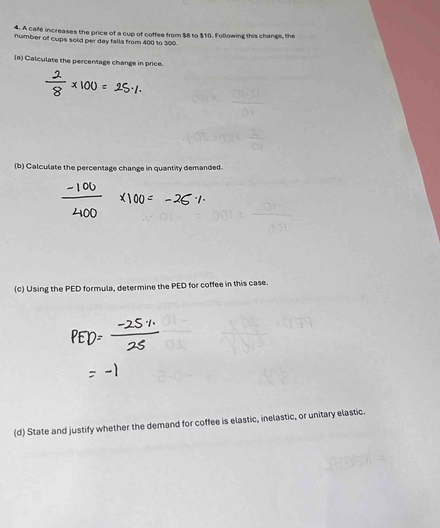 A café increases the price of a cup of coffee from $8 to $10. Following this change, the 
number of cups sold per day falls from 400 to 300. 
(a) Calculate the percentage change in price. 
(b) Calculate the percentage change in quantity demanded. 
(c) Using the PED formula, determine the PED for coffee in this case. 
(d) State and justify whether the demand for coffee is elastic, inelastic, or unitary elastic.