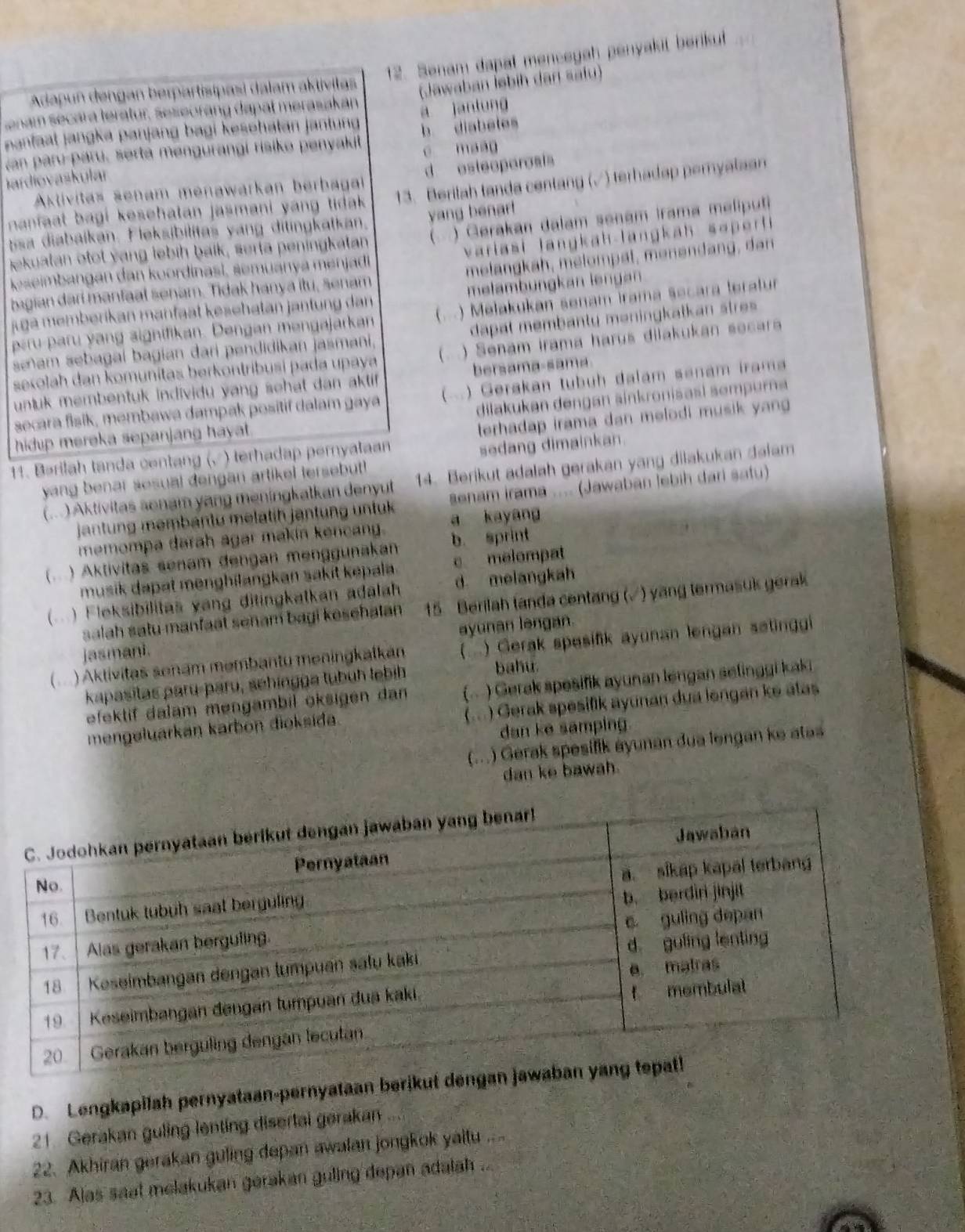 Senam dapat mencegah penyakit berikut  
Adapun dengan berpartisipasi dalam aktivitas
nam secara teratur, seseoràng dapat merasakán Jawaban İebih dan safu)
a jantung
nantaal jangka panjang bagi kesehatan jantun b diabetes
van paru-paru, serta mengurangi risiko penyakit e maag
jardiovaskular
Aktivitas senam menawarkan berbaga d esteoporoais
nanfaat bagi kesehatan jasmani yang tidak 13. Berilah tanda centang (√) terhadap peryalaan
bsa diabaikan. Fleksibilitas yang ditingkatkan. yang benar!
ekuatan otot yang lebih baik, serta peningkatan (  ) Gerakan dalam senam Irama meliputi
keseimbangan dan koordinasl, semuanya menjadi variasi langkah-langkah soperti 
bagian dari manfaal senam. Tidak hanya itu, senam  melangkah, melompat, menendang, dan
jga memberikan manfaät kesehatan jantung dan melambungkan lengan
peru paru yang aignifikan. Dengan mengajarkan ( ) Mełakukan senam irama secara teratur
sam sebagal bagian dari pendidikan jasmani, dapat membanty məningkatkan stres 
sexolah dan komunitas berkontríbusi pada upaya (..) Senam irama harus dilakukan secara
unluk membentuk individu yang sehat dan aktif . bersama-sama
secara fisik, membawa dampak positif dalam gaya (.) Gerakan tubuh dalam senam irama
dilakukan dengan sinkronisasi sempurna
hidup mereka sepanjang hayat.
11. Bərilah tanda centang (√) terhadap pernyatan terhadap irama dan melodi musik yan
yang benar sesual dengan artikel tersebut! sedang dimainkan.
(...) Aktivitas sonam yang meningkatkan denyut 14. Berikut adalah gerakan yang dilakukan dalam
jantung membantu melatih jantung untuk a kayang senam irama .... (Jawaban lebih dari satu)
memompa darah agar makin kencang.
( .. ) Aktivitas senam dengan menggunaka b. sprint
musik dapat menghilangkan sakit kepala. c melompat
(  ) Fleksibilitas vang ditingkatkan adalah d melangkah
salah satu manfaat senam bagi kesehatan 15 Berilah (anda centang (√) yang termasuk gerak
jasmani. ayunan lengan.
(...) Aktivitas senam membantu meningkalkan () Gerak spesifik ayunan lengan setinggi
kapasitas paru-paru, sehingga tubuh lebih
bahu.
efektif dalam mengambil oksigen dan (. ) Gerak spesifik ayunan lengan selinggi kaki
mengeluarkan karbon dioksida. (... ) Gerak spesifik ayunan dua lengan ke atas
dan ke samping.
(...) Gerak spesifik ayunan dua lengan ke atas
dan ke bawah.
D. Lengkapilah pernyataan-pernyataan berikut den
21. Gerakan guling lenting disertai gerakan
22. Akhiran gerakan guling depan awalan jongkok yaltu ....
23. Alas saat melakukan gerakan guling depan adalah ..