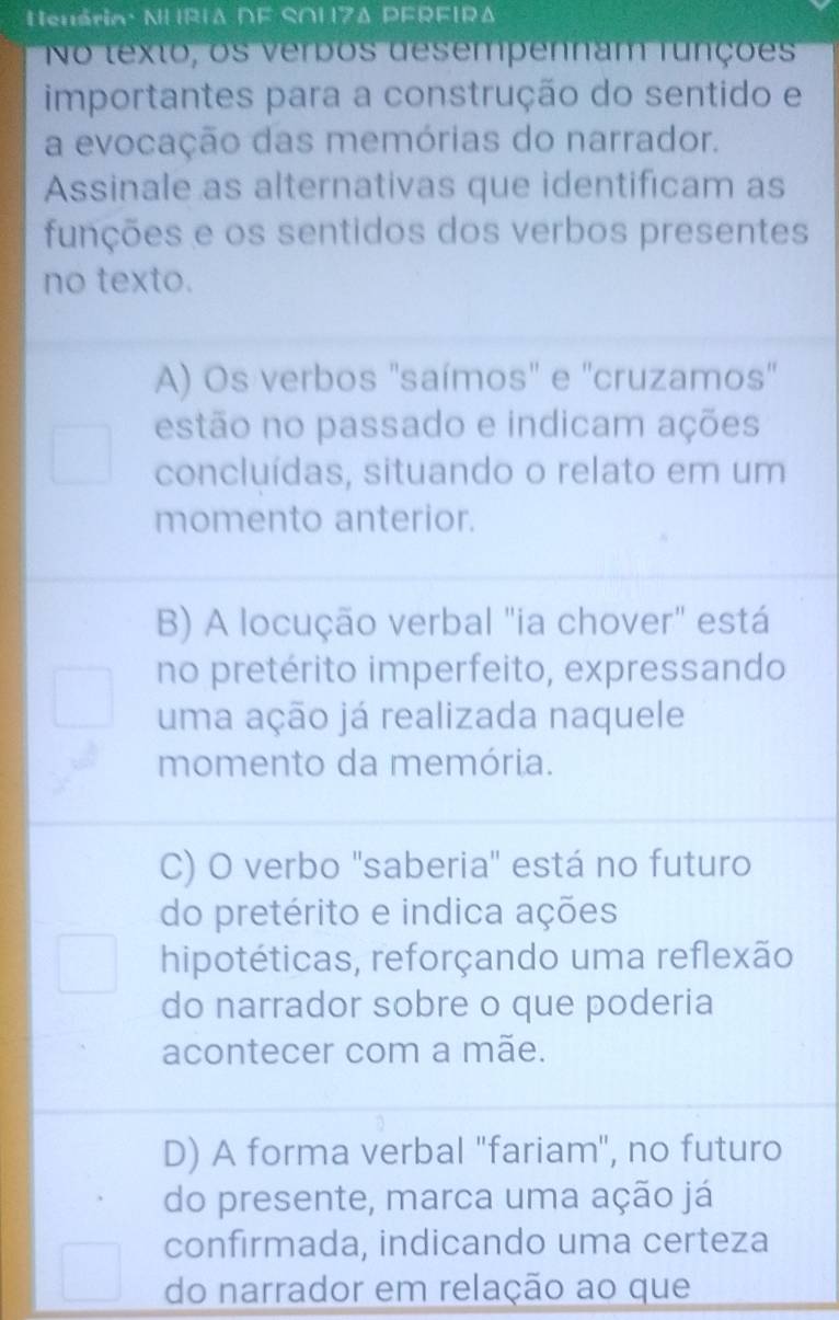 Neuária· NHRIΔ DF SO17Δ PFRFIRΔ
No texto, os verbos desempennam runções
importantes para a construção do sentido e
a evocação das memórias do narrador.
Assinale as alternativas que identificam as
funções e os sentidos dos verbos presentes
no texto.
A) Os verbos "saímos" e "cruzamos"
estão no passado e indicam ações
concluídas, situando o relato em um
momento anterior.
B) A locução verbal "ia chover" está
no pretérito imperfeito, expressando
uma ação já realizada naquele
momento da memória.
C) O verbo ''saberia' está no futuro
do pretérito e indica ações
hipotéticas, reforçando uma reflexão
do narrador sobre o que poderia
acontecer com a mãe.
D) A forma verbal "fariam", no futuro
do presente, marca uma ação já
confirmada, indicando uma certeza
do narrador em relação ao que