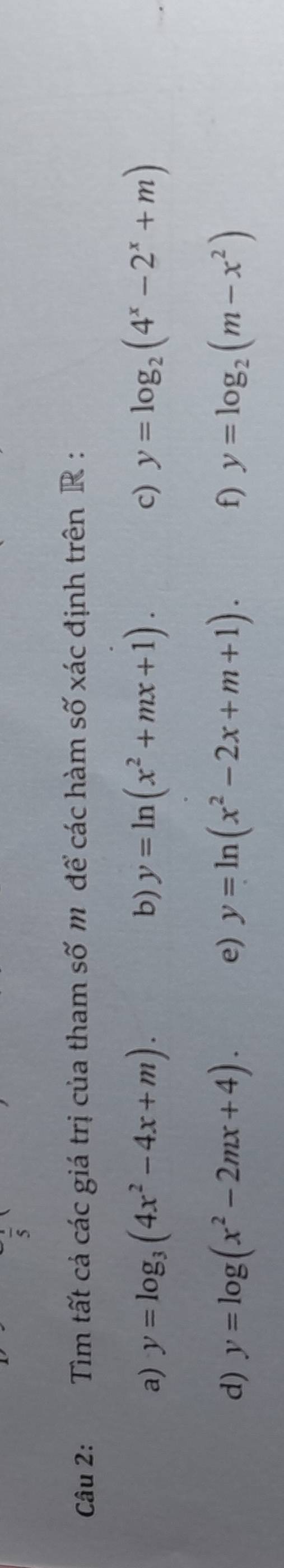 Tìm tất cả các giá trị của tham số m để các hàm số xác định trên R : 
a) y=log _3(4x^2-4x+m). b) y=ln (x^2+mx+1). c) y=log _2(4^x-2^x+m)
d) y=log (x^2-2mx+4). e) y=ln (x^2-2x+m+1). f) y=log _2(m-x^2)