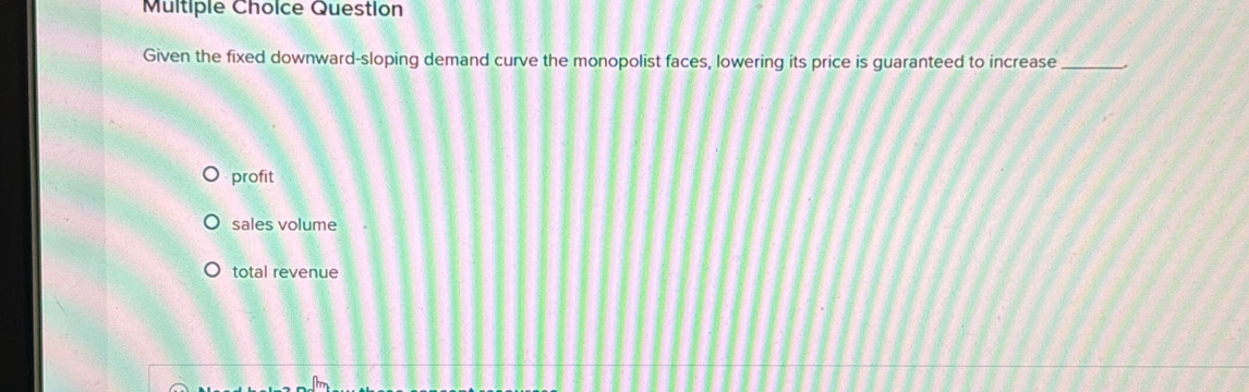 Question
Given the fixed downward-sloping demand curve the monopolist faces, lowering its price is guaranteed to increase_
profit
sales volume
total revenue