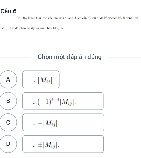 Gọi M_13 là ma trận con của ma trận vuỡng A (có cấp n) thu được bằng cách bỏ đi dòng ỉ và
cột j. Khi đó phần bù đại số của phần tử a,, là
Chọn một đáp án đúng
A . |M_ij|.
B (-1)^i+j|M_ij|.
C -|M_ij|.
D ± |M_ij|.