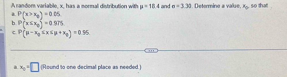 A random variable, x, has a normal distribution with mu =18.4 and sigma =3.30. Determine a value, x_0 , so that 
a. P(x>x_0)=0.05. 
b. P(x≤ x_0)=0.975. 
C. P(mu -x_0≤ x≤ mu +x_0)=0.95. 
a. x_0=□ (Round to one decimal place as needed.)