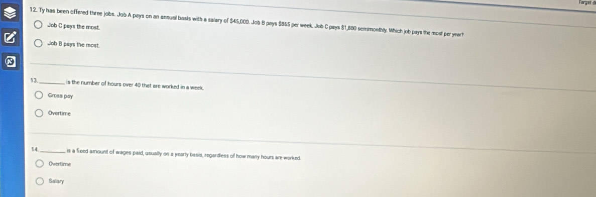 Ty has been offered three jobs. Job A pays on an annual basis with a salary of $45,000. Job B pays $865 per week. Job C pays $1,880 semimonthly. Which job pays the most per year?
Job C pays the most.
Job B pays the most.
13. _is the number of hours over 40 that are worked in a week.
Gross pay
Overtime
14._ is a fixed amount of wages paid, usually on a yearly basis, regardless of how many hours are worked.
Overtime
Salary