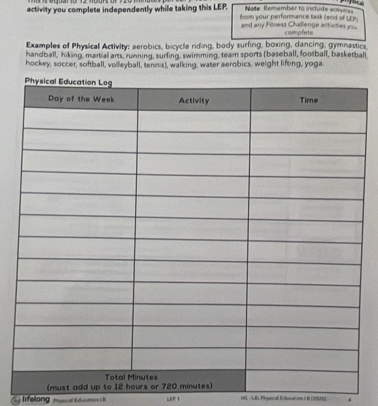 Note Remember to include actvties 
activity you complete independently while taking this LEP. from your performance task (end of LEP) 
and any Fitness Challenge activities you 
complete 
Examples of Physical Activity: aerobics, bicycle riding, body surfing, boxing, dancing, gymnastics, 
handball, hiking, martial arts, running, surfing, swimming, team sports (baseball, football, basketball 
hockey, soccer, softball, volleyball, tennis), walking, water aerobics, weight lifting, yoga. 
lifelong pycal Efucations IB LER 1 HS · LAL Physical Education IB (2026) 4