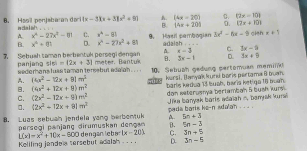 Hasil penjabaran dari (x-3)(x+3)(x^2+9) A. (4x-20) C. (2x-10)
adalah . . ..
B. (4x+20) D. (2x+10)
A. x^4-27x^2-81 C. x^4-81 9. Hasil pembagian 3x^2-6x-9 oleh x+1
B. x^4+81 D. x^4-27x^2+81 adalah .
7. Sebuah taman berbentuk persegi dengan A. x-3
C. 3x-9
panjang sisi =(2x+3) meter. Bentuk B. 3x-1
D. 3x+9
sederhana luas taman tersebut adalah . . . . 10. Sebuah gedung pertemuan memiliki
A. (4x^2-12x+9)m^2
HOTS kursi. Banyak kursi baris pertama 8 buah,
B. (4x^2+12x+9)m^2 baris kedua 13 buah, baris ketiga 18 buah,
C. (2x^2-12x+9)m^2 dan seterusnya bertambah 5 buah kursi.
D. (2x^2+12x+9)m^2 Jika banyak baris adalah n, banyak kursi
pada baris ke-n adalah . . . .
8. Luas sebuah jendela yang berbentuk A. 5n+3
persegi panjang dirumuskan dengan B. 5n-3
L(x)=x^2+10x-600 dengan lebar (x-20). C. 3n+5
Keliling jendela tersebut adalah . . . .
D. 3n-5