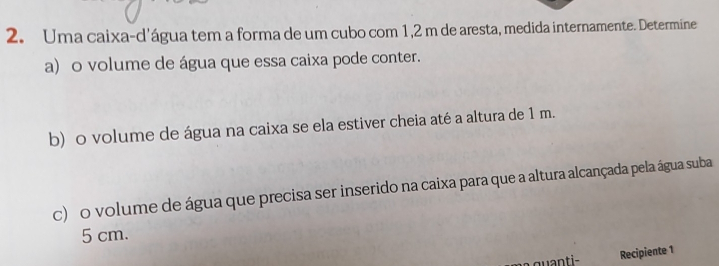 Uma caixa-d'água tem a forma de um cubo com 1,2 m de aresta, medida internamente. Determine 
a) o volume de água que essa caixa pode conter. 
b) o volume de água na caixa se ela estiver cheia até a altura de 1 m. 
c) o volume de água que precisa ser inserido na caixa para que a altura alcançada pela água suba
5 cm. 
Recipiente 1