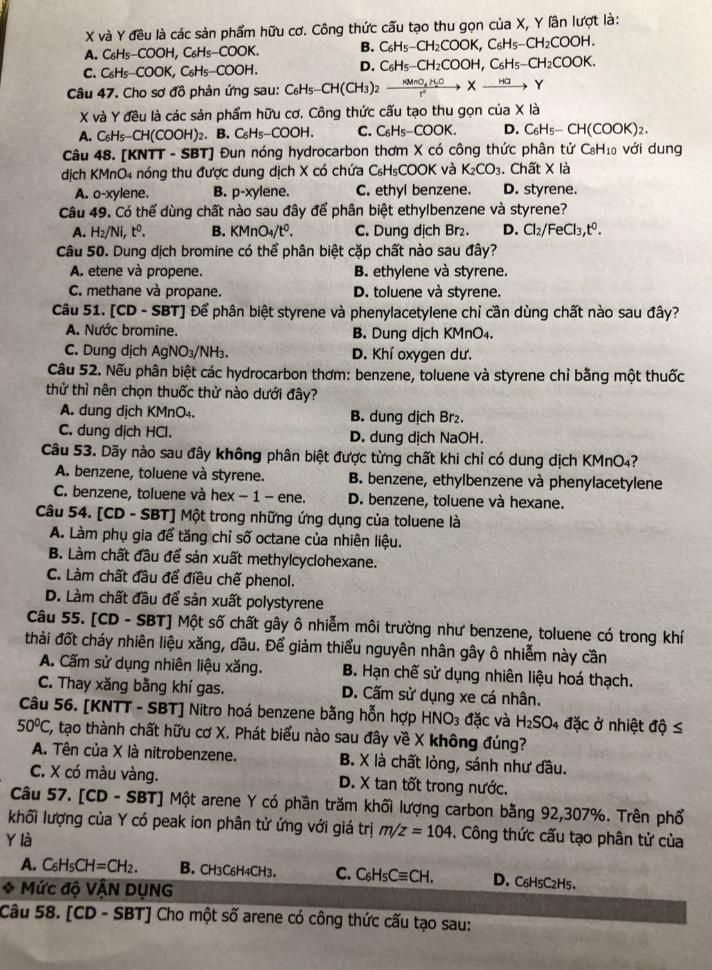 và Y đều là các sản phẩm hữu cơ. Công thức cấu tạo thu gọn của X, Y lần lượt là:
A. C H_5-COOH,C_6H_5-COOK.
B. C_6H_5-CH_2COOK,C_6H_5-CH_2COOH.
C. C₆H _5-COOK,C_6H_5-COOH.
D. C_6H_5-CH_2COOH,C_6H_5-CH_2COOK.
Câu 47. Cho sơ đồ phản ứng sau: C_6H_5-CH(CH_3)_2xrightarrow KMnO_4H_2OXto Y
X và Y đều là các sản phẩm hữu cơ. Công thức cấu tạo thu gọn cua* la
A. C_6H_5-CH(COOH)_2. B. C_6H_5-COOH. C. C_6H_5-COOK. D. C_6H_5-CH(COOK)_2
Câu 48. [KNTT - SBT] Đun nóng hydrocarbon thơm X có công thức phân tử C_8H_1 với dung
dịch KMnO4 nóng thu được dung dịch X có chứa C_6H_5COOK và K_2CO_3. Chất X là
A. o-xylene. B. p-xylene. C. ethyl benzene. D. styrene.
Câu 49. Có thể dùng chất nào sau đây để phân biệt ethylbenzene và styrene?
A. H_2/Ni,t^0. B. KMnO_4/t^0. C. Dung dịch Br₂. D. Cl_2/FeCl_3,t^0.
Câu 50. Dung dịch bromine có thể phân biệt cặp chất nào sau đây?
A. etene và propene. B. ethylene và styrene.
C. methane và propane. D. toluene và styrene.
Câu 51. [CD - SBT] Để phân biệt styrene và phenylacetylene chỉ cần dùng chất nào sau đây?
A. Nước bromine. B. Dung dịch KMnO₄.
C. Dung dịch AgNO₃/NH₃. D. Khí oxygen dư.
Câu 52. Nếu phân biệt các hydrocarbon thơm: benzene, toluene và styrene chỉ bằng một thuốc
thử thì nên chọn thuốc thử nào dưới đây?
A. dung dịch KMnO₄. B. dung dịch Br₂.
C. dung dịch HCl. D. dung dịch NaOH.
Câu 53. Dãy nào sau đây không phân biệt được từng chất khi chỉ có dung dịch KMnO4?
A. benzene, toluene và styrene. B. benzene, ethylbenzene và phenylacetylene
C. benzene, toluene và hex − 1 - ene. D. benzene, toluene và hexane.
Câu 54. [CD - SBT] Một trong những ứng dụng của toluene là
A. Làm phụ gia để tăng chỉ số octane của nhiên liệu.
B. Làm chất đầu để sản xuất methylcyclohexane.
C. Làm chất đầu để điều chế phenol.
D. Làm chất đầu để sản xuất polystyrene
Câu 55. [CD - SBT] Một số chất gây ô nhiễm môi trường như benzene, toluene có trong khí
thải đốt cháy nhiên liệu xăng, dầu. Để giảm thiểu nguyên nhân gây ô nhiễm này cần
A. Cấm sử dụng nhiên liệu xăng. B. Hạn chế sử dụng nhiên liệu hoá thạch.
C. Thay xăng bằng khí gas. D. Cấm sử dụng xe cá nhân.
Câu 56. [KNTT - SBT] Nitro hoá benzene bằng hỗn hợp HNO_3 đặc và H_2SO 04 đặc ở nhiệt độ ≤
50°C, C, tạo thành chất hữu cơ X. Phát biểu nào sau đây về X không đúng?
A. Tên của X là nitrobenzene. B. X là chất lỏng, sánh như dầu.
C. X có màu vàng. D. X tan tốt trong nước.
Câu 57. [CD - SBT] Một arene Y có phần trăm khối lượng carbon bằng 92,307%. Trên phổ
khối lượng của Y có peak ion phân tử ứng với giá trị m/z=104. Công thức cấu tạo phân tử của
Y là
A. C_6H_5CH=CH_2. B. CH3C6H4CH3. C. C_6H_5Cequiv CH. D. C6H5C2H5.
* Mức độ VÂN DỤNG
Câu 58. [CD - SBT] Cho một số arene có công thức cấu tạo sau: