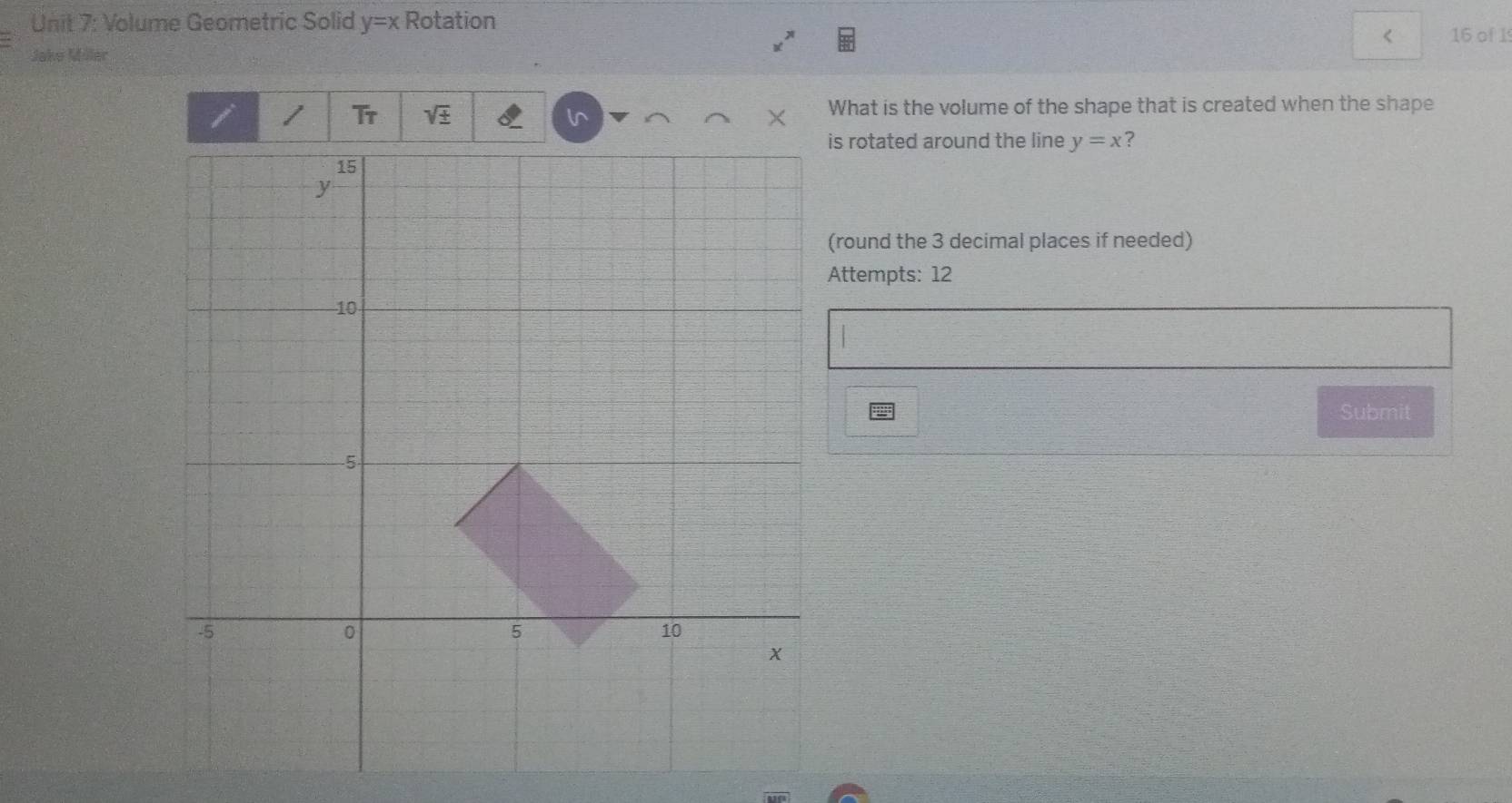 Volume Geometric Solid y=x Rotation 
< 16 of 1 
Jake Möler 
1 overline TP sqrt(± ) l × What is the volume of the shape that is created when the shape 
s rotated around the line y=x ? 
(round the 3 decimal places if needed) 
Attempts: 12 
Submit