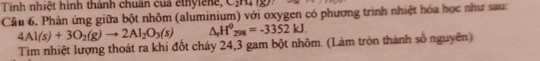 Tính nhiệt hình thành chuẩn của êthylêne, 
Câu 6. Phản ứng giữa bột nhôm (aluminium) với oxygen có phương trình nhiệt hóa học như sau:
4Al(s)+3O_2(g)to 2Al_2O_3(s)
△ _rH^0_298=-3352kJ. 
Tìm nhiệt lượng thoát ra khi đốt cháy 24, 3 gam bột nhôm. (Làm tròn thành số nguyên)